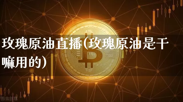 玫瑰原油直播(玫瑰原油是干嘛用的)_https://www.jianghaiboli.com_黄金期货_第1张