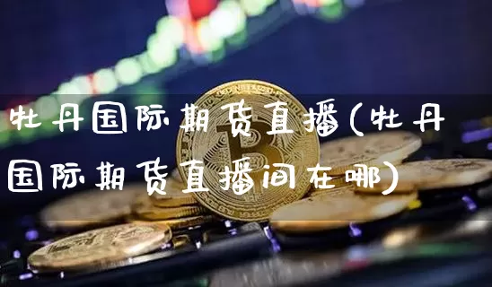 牡丹国际期货直播(牡丹国际期货直播间在哪)_https://www.jianghaiboli.com_期货_第1张
