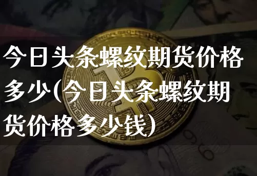 今日头条螺纹期货价格多少(今日头条螺纹期货价格多少钱)_https://www.jianghaiboli.com_原油期货_第1张