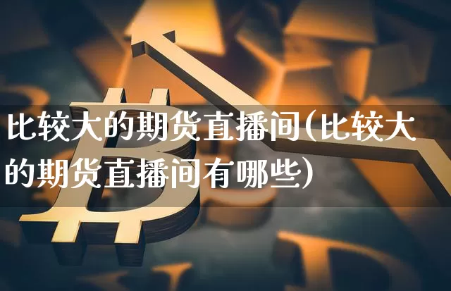 比较大的期货直播间(比较大的期货直播间有哪些)_https://www.jianghaiboli.com_外盘期货_第1张
