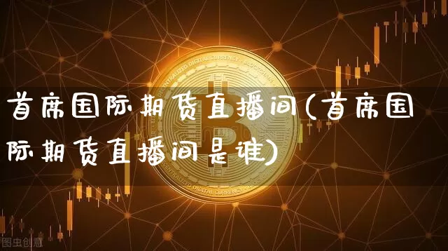首席国际期货直播间(首席国际期货直播间是谁)_https://www.jianghaiboli.com_黄金期货_第1张