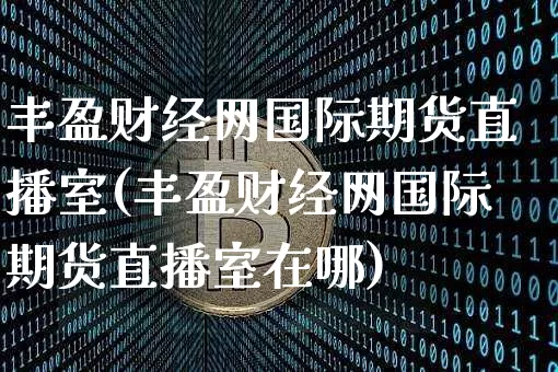 丰盈财经网国际期货直播室(丰盈财经网国际期货直播室在哪)_https://www.jianghaiboli.com_外盘期货_第1张