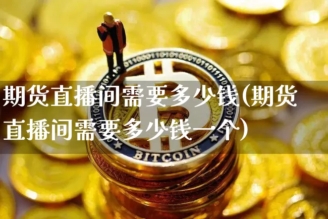 期货直播间需要多少钱(期货直播间需要多少钱一个)_https://www.jianghaiboli.com_黄金期货_第1张
