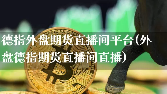 德指外盘期货直播间平台(外盘德指期货直播间直播)_https://www.jianghaiboli.com_期货_第1张