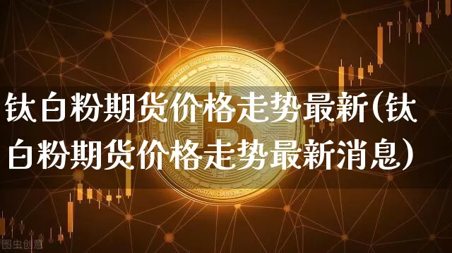钛白粉期货价格走势最新(钛白粉期货价格走势最新消息)_https://www.jianghaiboli.com_黄金期货_第1张
