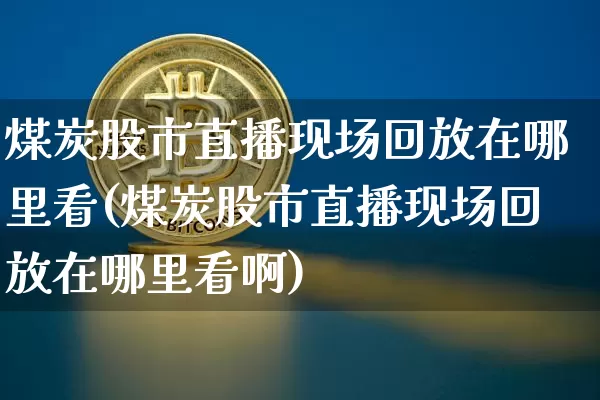 煤炭股市直播现场回放在哪里看(煤炭股市直播现场回放在哪里看啊)_https://www.jianghaiboli.com_期货_第1张