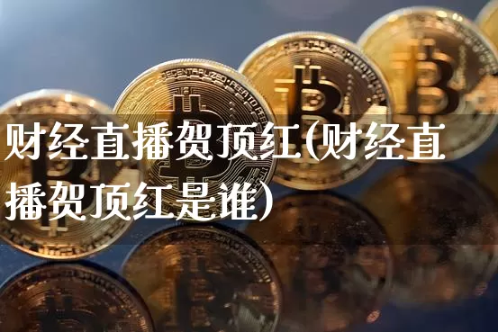 财经直播贺顶红(财经直播贺顶红是谁)_https://www.jianghaiboli.com_黄金期货_第1张