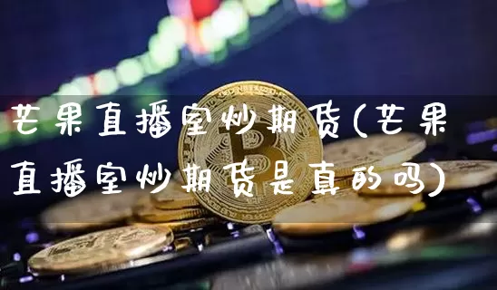 芒果直播室炒期货(芒果直播室炒期货是真的吗)_https://www.jianghaiboli.com_黄金期货_第1张