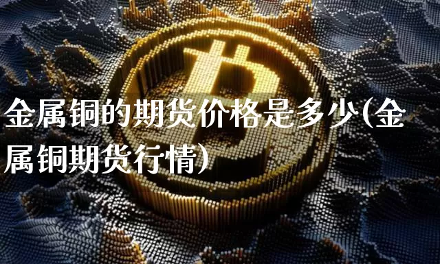 金属铜的期货价格是多少(金属铜期货行情)_https://www.jianghaiboli.com_原油期货_第1张