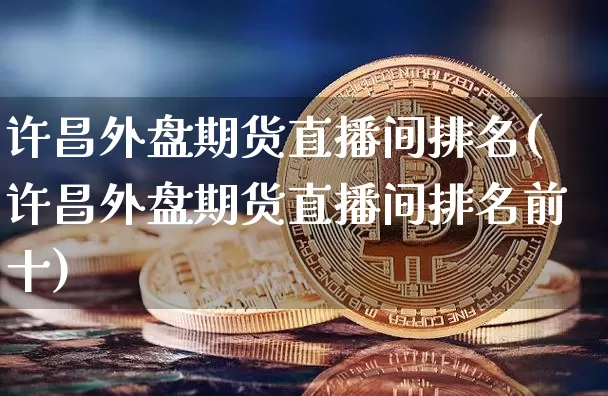 许昌外盘期货直播间排名(许昌外盘期货直播间排名前十)_https://www.jianghaiboli.com_期货_第1张