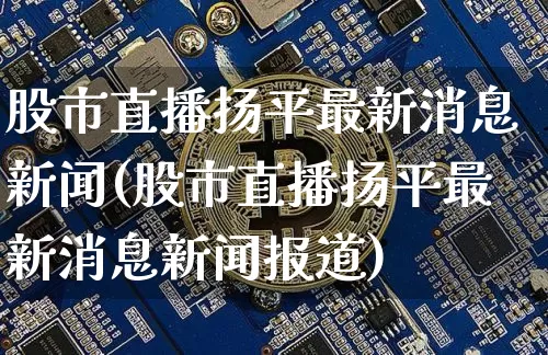 股市直播扬平最新消息新闻(股市直播扬平最新消息新闻报道)_https://www.jianghaiboli.com_期货_第1张