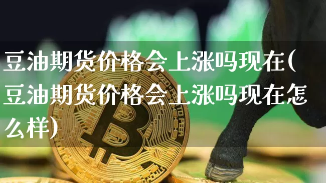 豆油期货价格会上涨吗现在(豆油期货价格会上涨吗现在怎么样)_https://www.jianghaiboli.com_原油期货_第1张