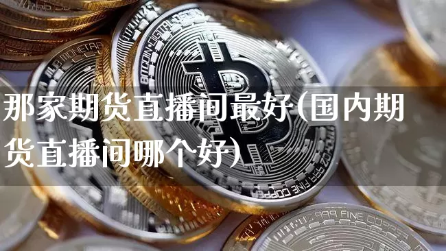 那家期货直播间最好(国内期货直播间哪个好)_https://www.jianghaiboli.com_外盘期货_第1张