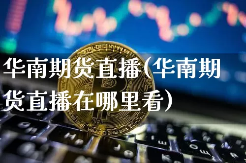 华南期货直播(华南期货直播在哪里看)_https://www.jianghaiboli.com_黄金期货_第1张