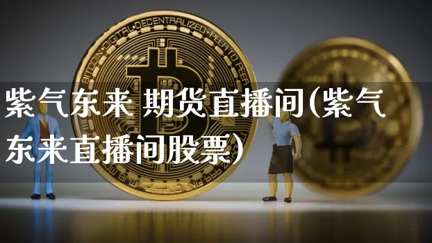紫气东来 期货直播间(紫气东来直播间股票)_https://www.jianghaiboli.com_期货_第1张