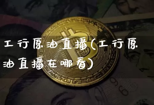 工行原油直播(工行原油直播在哪看)_https://www.jianghaiboli.com_黄金期货_第1张
