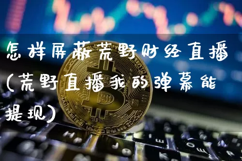 怎样屏蔽荒野财经直播(荒野直播我的弹幕能提现)_https://www.jianghaiboli.com_黄金期货_第1张
