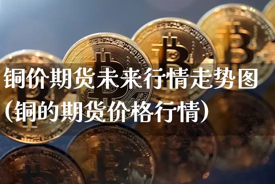 铜价期货未来行情走势图(铜的期货价格行情)_https://www.jianghaiboli.com_黄金期货_第1张