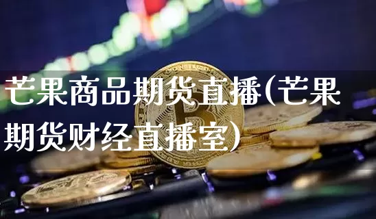 芒果商品期货直播(芒果期货财经直播室)_https://www.jianghaiboli.com_原油期货_第1张