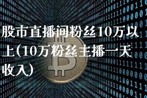 股市直播间粉丝10万以上(10万粉丝主播一天收入)_https://www.jianghaiboli.com_外盘期货_第1张