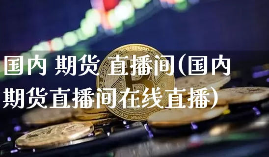 国内 期货 直播间(国内期货直播间在线直播)_https://www.jianghaiboli.com_黄金期货_第1张