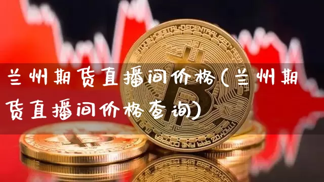 兰州期货直播间价格(兰州期货直播间价格查询)_https://www.jianghaiboli.com_原油期货_第1张
