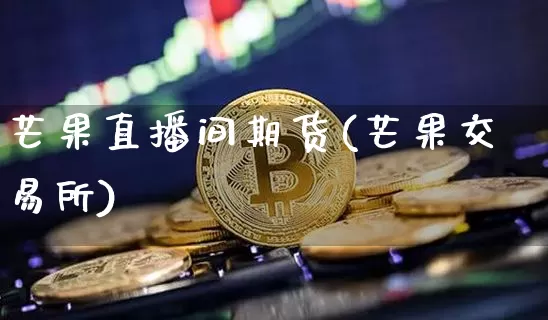 芒果直播间期货(芒果交易所)_https://www.jianghaiboli.com_期货_第1张