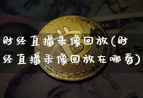 财经直播录像回放(财经直播录像回放在哪看)_https://www.jianghaiboli.com_外盘期货_第1张