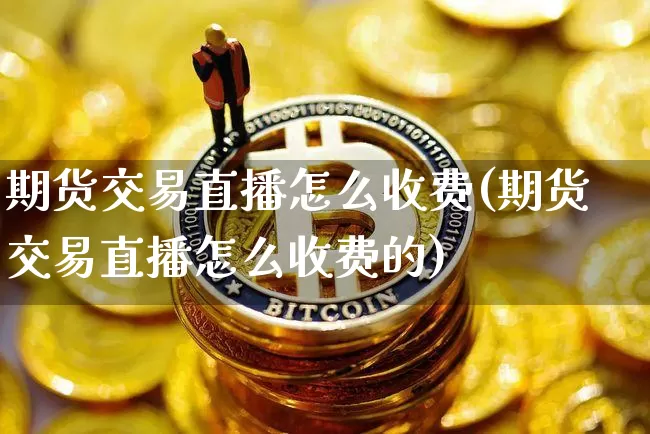 期货交易直播怎么收费(期货交易直播怎么收费的)_https://www.jianghaiboli.com_期货_第1张