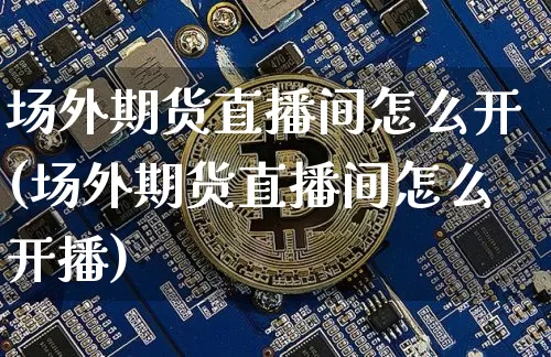 场外期货直播间怎么开(场外期货直播间怎么开播)_https://www.jianghaiboli.com_原油期货_第1张