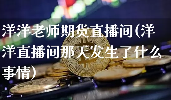 洋洋老师期货直播间(洋洋直播间那天发生了什么事情)_https://www.jianghaiboli.com_原油期货_第1张