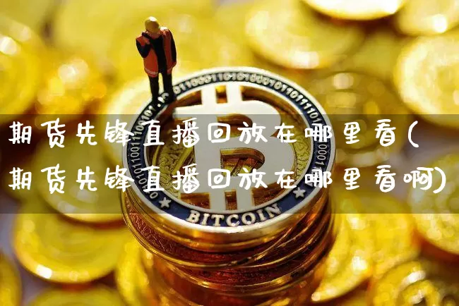 期货先锋直播回放在哪里看(期货先锋直播回放在哪里看啊)_https://www.jianghaiboli.com_期货_第1张