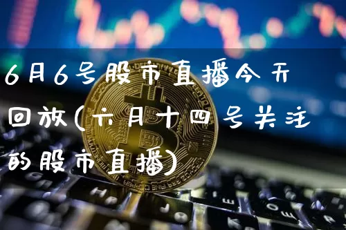 6月6号股市直播今天回放(六月十四号关注的股市直播)_https://www.jianghaiboli.com_期货_第1张