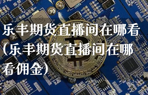 乐丰期货直播间在哪看(乐丰期货直播间在哪看佣金)_https://www.jianghaiboli.com_期货_第1张