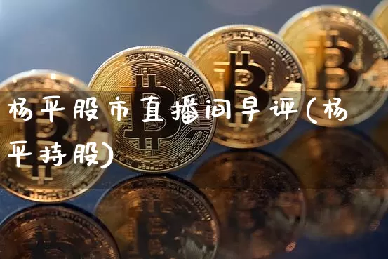 杨平股市直播间早评(杨平持股)_https://www.jianghaiboli.com_期货_第1张