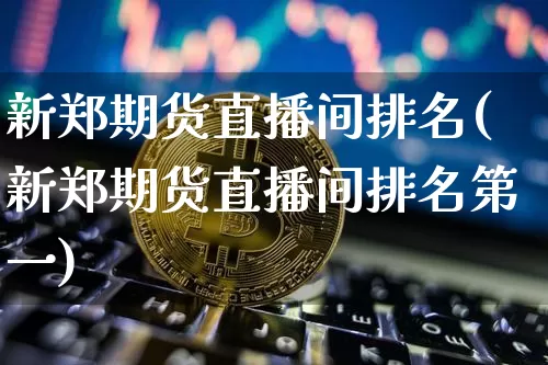 新郑期货直播间排名(新郑期货直播间排名第一)_https://www.jianghaiboli.com_期货_第1张