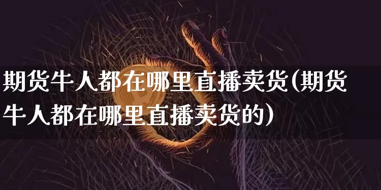 期货牛人都在哪里直播卖货(期货牛人都在哪里直播卖货的)_https://www.jianghaiboli.com_期货_第1张