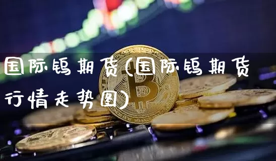 国际钨期货(国际钨期货行情走势图)_https://www.jianghaiboli.com_期货_第1张