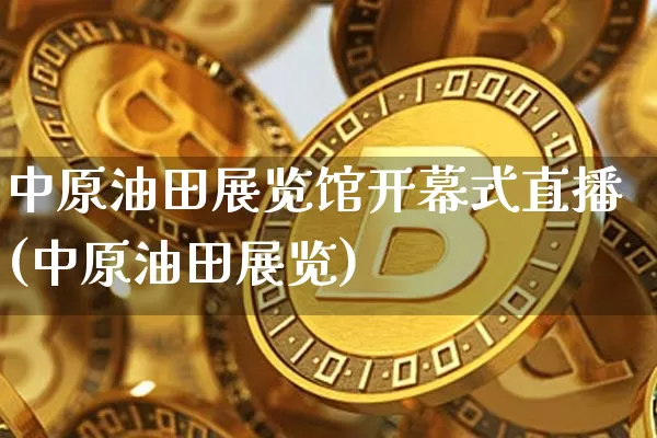 中原油田展览馆开幕式直播(中原油田展览)_https://www.jianghaiboli.com_外盘期货_第1张