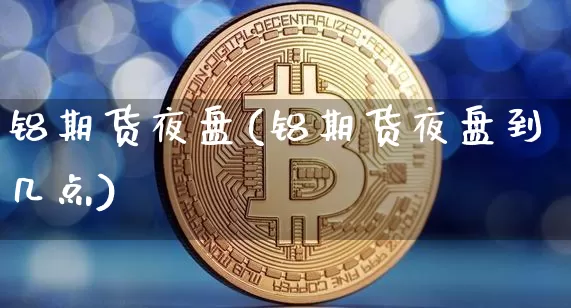 铝期货夜盘(铝期货夜盘到几点)_https://www.jianghaiboli.com_外盘期货_第1张