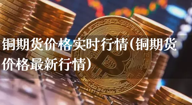 铜期货价格实时行情(铜期货价格最新行情)_https://www.jianghaiboli.com_黄金期货_第1张