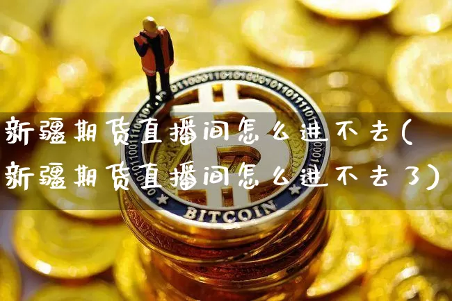 新疆期货直播间怎么进不去(新疆期货直播间怎么进不去了)_https://www.jianghaiboli.com_黄金期货_第1张
