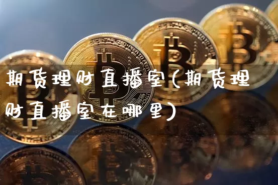 期货理财直播室(期货理财直播室在哪里)_https://www.jianghaiboli.com_外盘期货_第1张