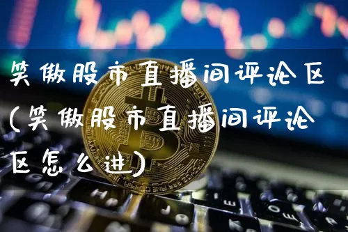 笑傲股市直播间评论区(笑傲股市直播间评论区怎么进)_https://www.jianghaiboli.com_外盘期货_第1张