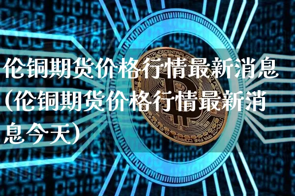 伦铜期货价格行情最新消息(伦铜期货价格行情最新消息今天)_https://www.jianghaiboli.com_外盘期货_第1张