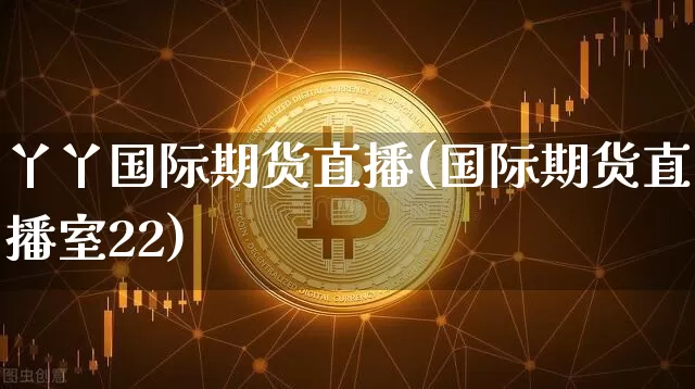 丫丫国际期货直播(国际期货直播室22)_https://www.jianghaiboli.com_期货_第1张