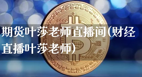 期货叶莎老师直播间(财经直播叶莎老师)_https://www.jianghaiboli.com_期货_第1张