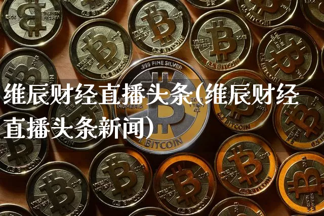 维辰财经直播头条(维辰财经直播头条新闻)_https://www.jianghaiboli.com_黄金期货_第1张