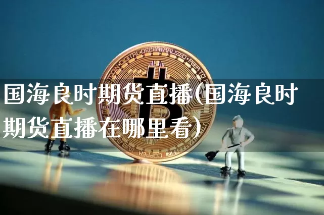 国海良时期货直播(国海良时期货直播在哪里看)_https://www.jianghaiboli.com_期货_第1张