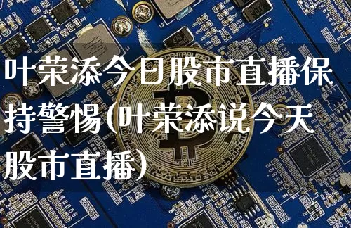 叶荣添今日股市直播保持警惕(叶荣添说今天股市直播)_https://www.jianghaiboli.com_外盘期货_第1张